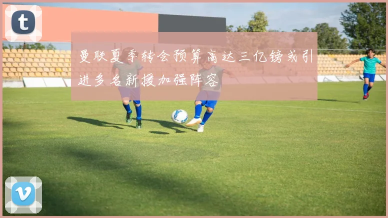 曼联夏季转会预算高达三亿镑或引进多名新援加强阵容