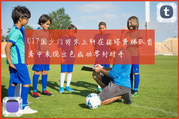 U17国少门将朱玉轩在赫塔费梯队首秀中表现出色成功零封对手