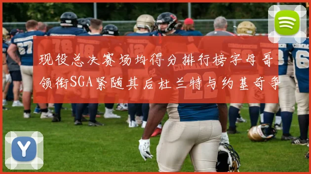 现役总决赛场均得分排行榜字母哥领衔SGA紧随其后杜兰特与约基奇争夺第三名