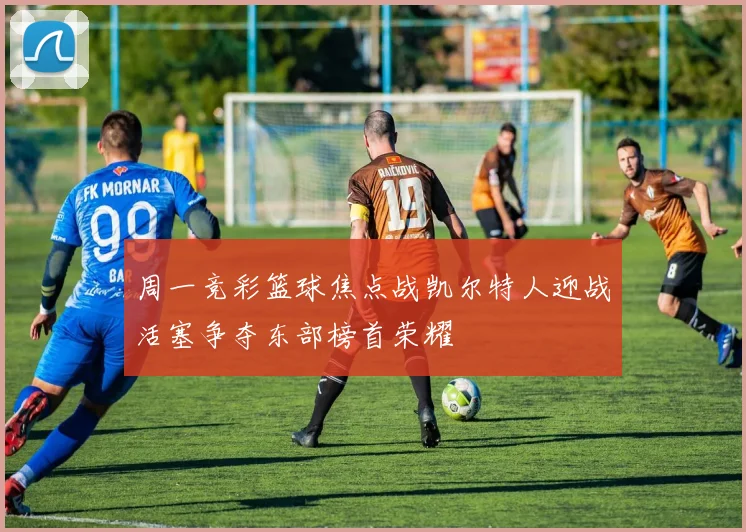 周一竞彩篮球焦点战凯尔特人迎战活塞争夺东部榜首荣耀