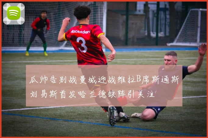 瓜帅告别战曼城迎战维拉B席斯通斯刘易斯首发哈兰德缺阵引关注