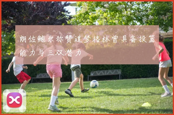 朗佐鲍尔称赞追梦格林曾具备投篮能力与三双潜力
