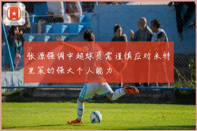 张源强调中超球员需谨慎应对米特里策的强大个人能力