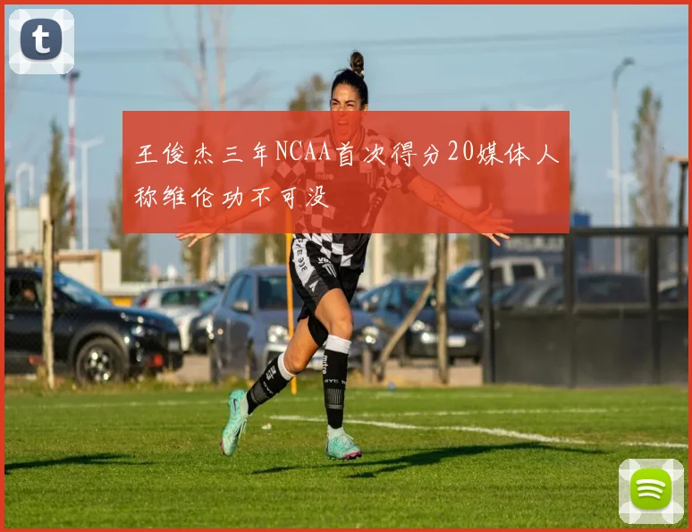 王俊杰三年NCAA首次得分20媒体人称维伦功不可没