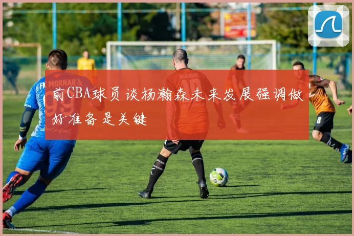 前CBA球员谈杨瀚森未来发展强调做好准备是关键