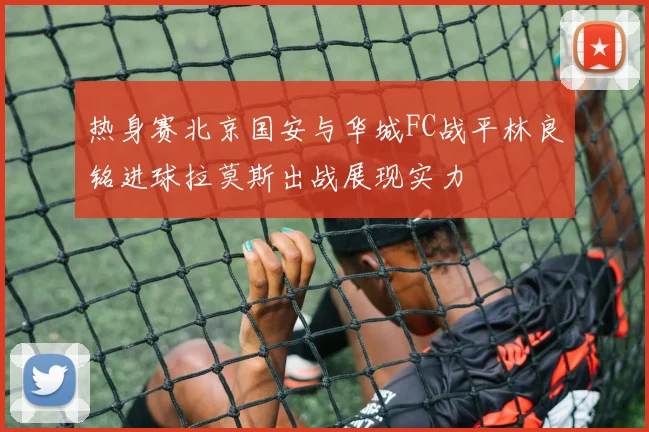 热身赛北京国安与华城FC战平林良铭进球拉莫斯出战展现实力