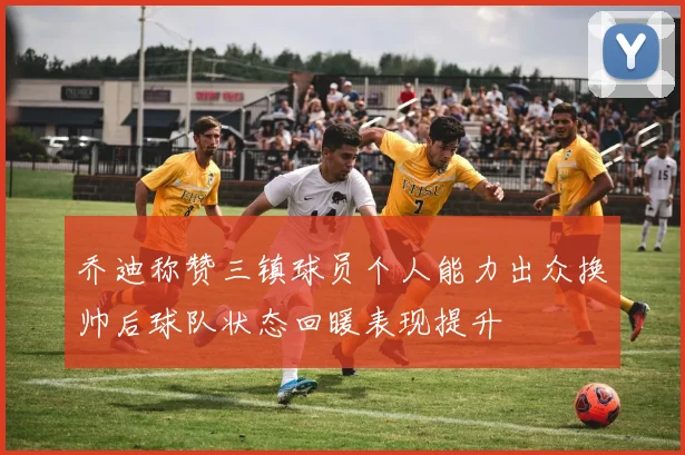 乔迪称赞三镇球员个人能力出众换帅后球队状态回暖表现提升