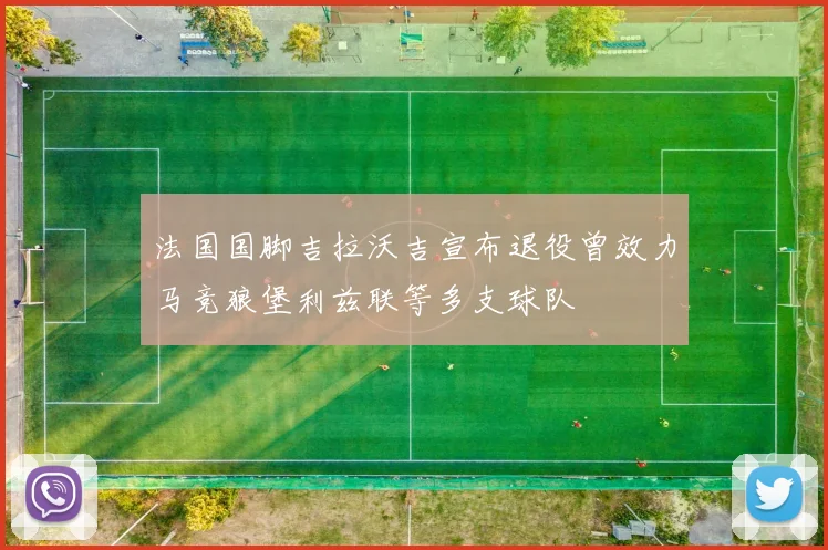 法国国脚吉拉沃吉宣布退役曾效力马竞狼堡利兹联等多支球队