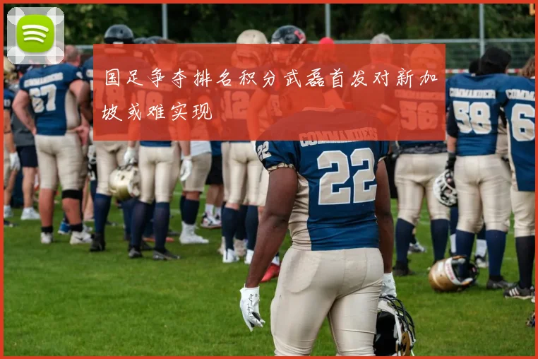 国足争夺排名积分武磊首发对新加坡或难实现
