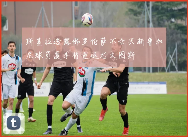 斯基拉透露佛罗伦萨不会买断鲁加尼球员夏季将重返尤文图斯