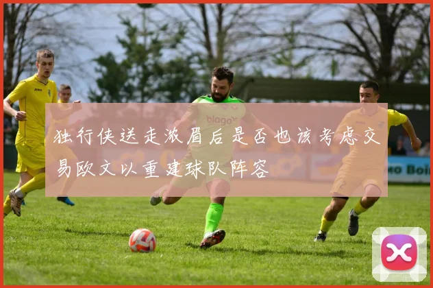 独行侠送走浓眉后是否也该考虑交易欧文以重建球队阵容