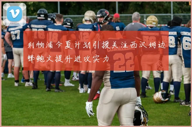 利物浦今夏计划引援关注西汉姆边锋鲍文提升进攻实力