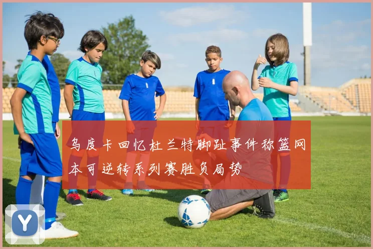乌度卡回忆杜兰特脚趾事件称篮网本可逆转系列赛胜负局势